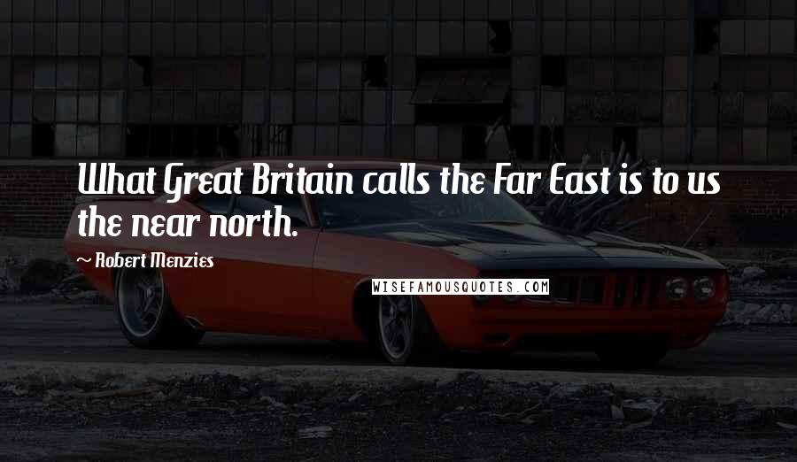 Robert Menzies Quotes: What Great Britain calls the Far East is to us the near north.