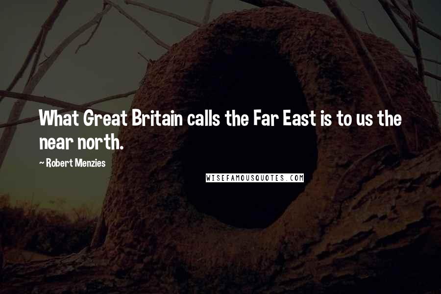 Robert Menzies Quotes: What Great Britain calls the Far East is to us the near north.