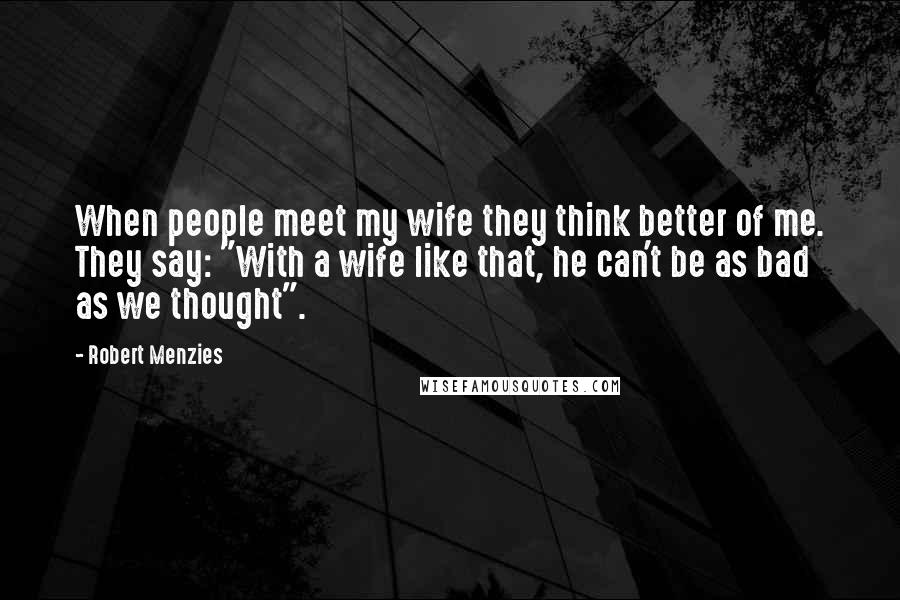 Robert Menzies Quotes: When people meet my wife they think better of me. They say: "With a wife like that, he can't be as bad as we thought".