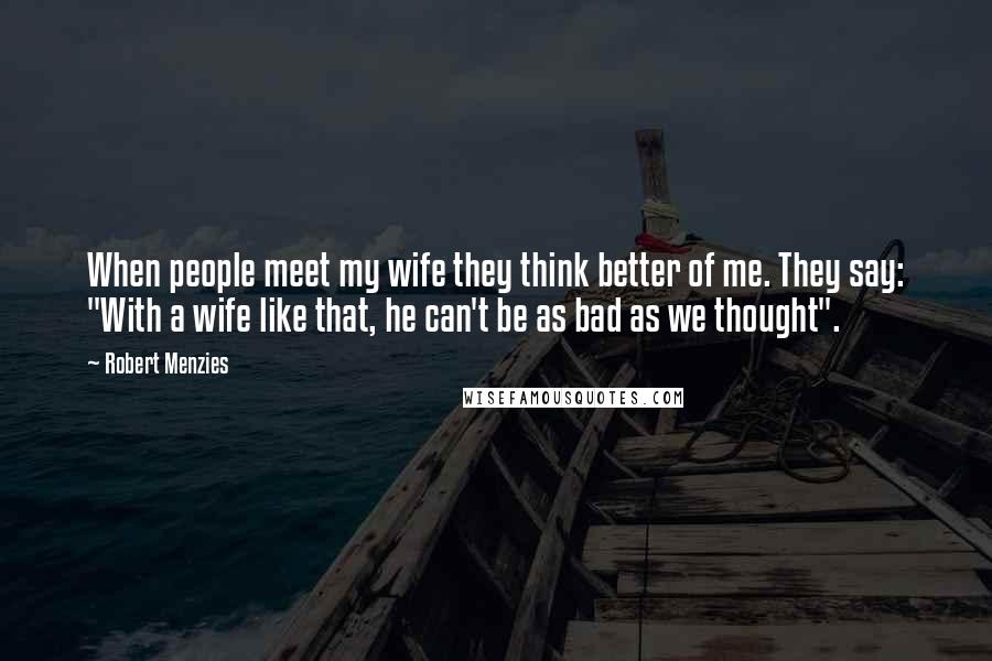 Robert Menzies Quotes: When people meet my wife they think better of me. They say: "With a wife like that, he can't be as bad as we thought".