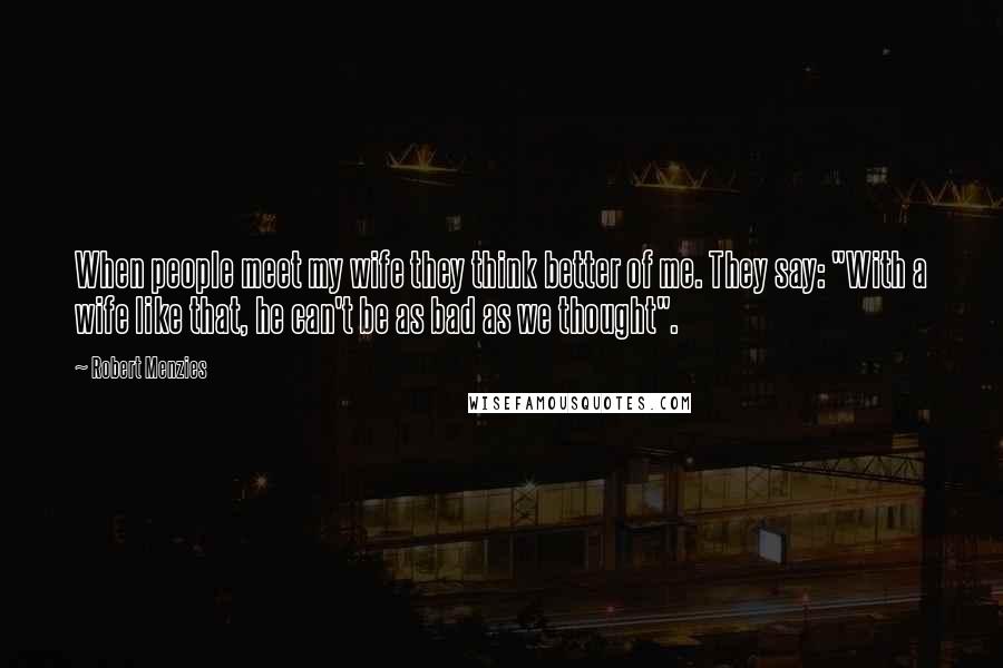 Robert Menzies Quotes: When people meet my wife they think better of me. They say: "With a wife like that, he can't be as bad as we thought".