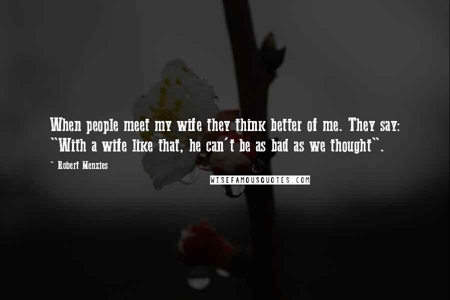 Robert Menzies Quotes: When people meet my wife they think better of me. They say: "With a wife like that, he can't be as bad as we thought".