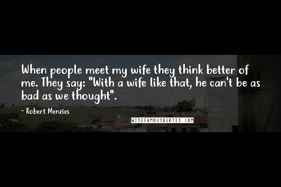 Robert Menzies Quotes: When people meet my wife they think better of me. They say: "With a wife like that, he can't be as bad as we thought".