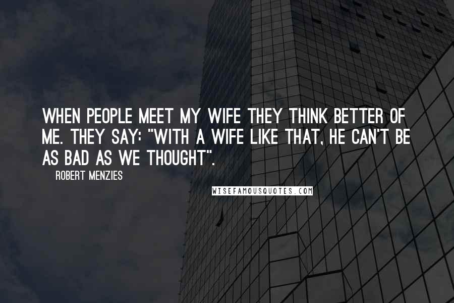 Robert Menzies Quotes: When people meet my wife they think better of me. They say: "With a wife like that, he can't be as bad as we thought".