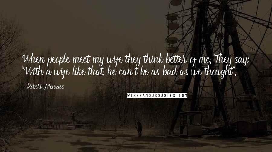 Robert Menzies Quotes: When people meet my wife they think better of me. They say: "With a wife like that, he can't be as bad as we thought".