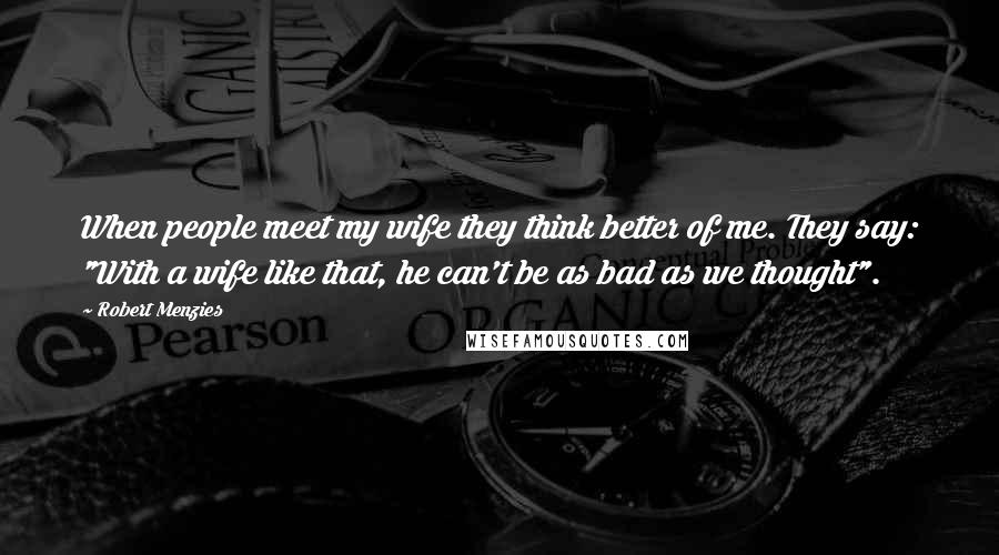 Robert Menzies Quotes: When people meet my wife they think better of me. They say: "With a wife like that, he can't be as bad as we thought".