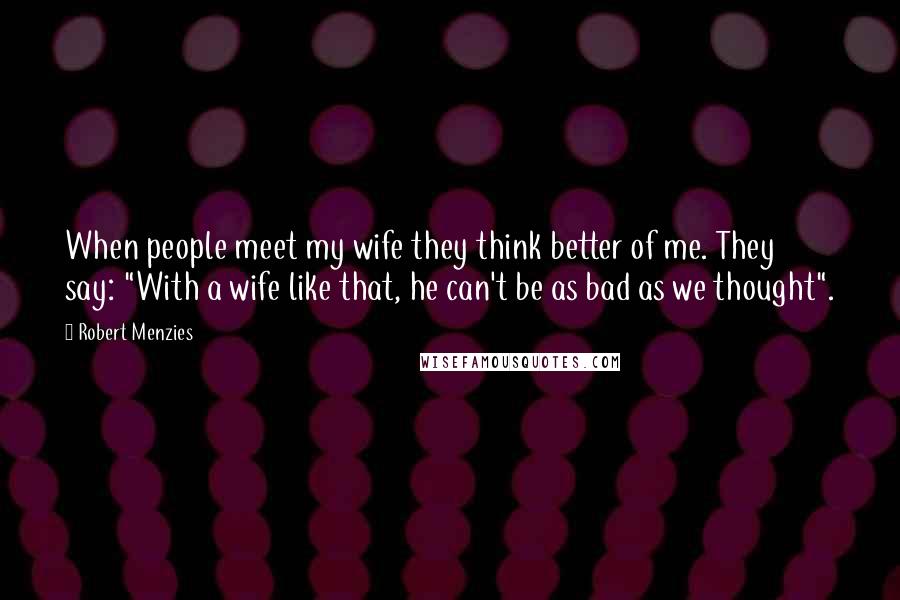 Robert Menzies Quotes: When people meet my wife they think better of me. They say: "With a wife like that, he can't be as bad as we thought".