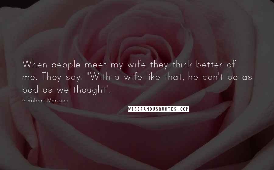 Robert Menzies Quotes: When people meet my wife they think better of me. They say: "With a wife like that, he can't be as bad as we thought".