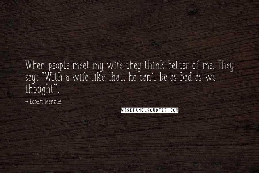 Robert Menzies Quotes: When people meet my wife they think better of me. They say: "With a wife like that, he can't be as bad as we thought".