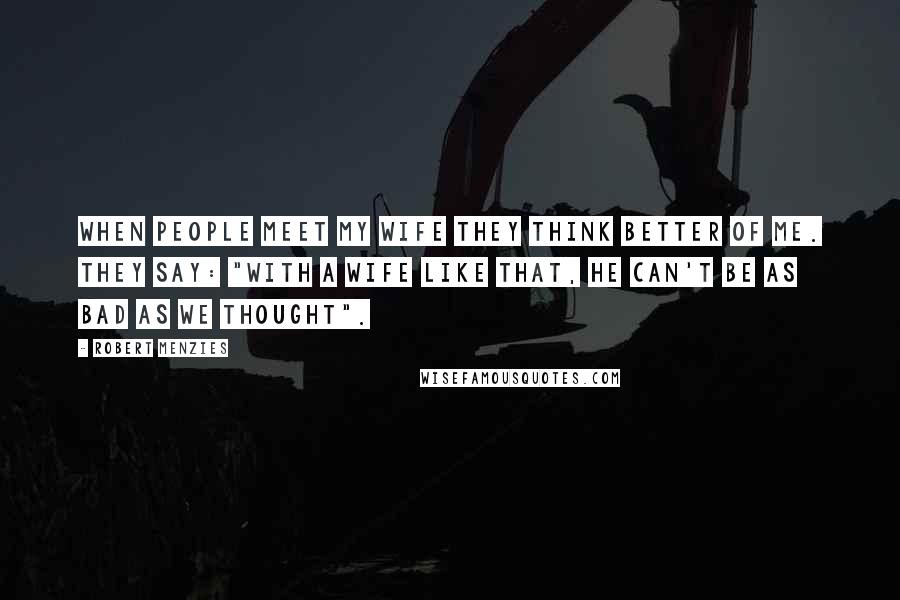 Robert Menzies Quotes: When people meet my wife they think better of me. They say: "With a wife like that, he can't be as bad as we thought".