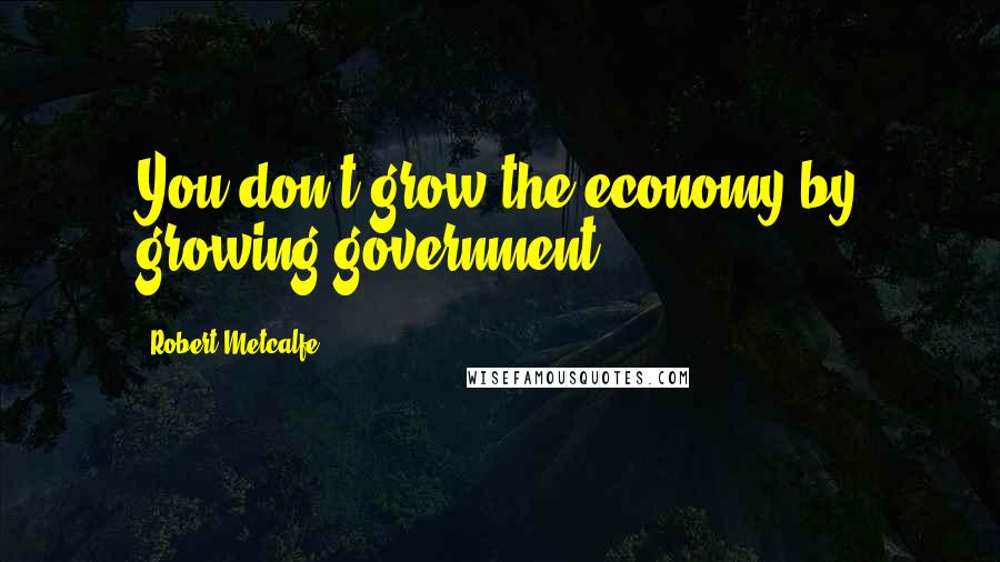 Robert Metcalfe Quotes: You don't grow the economy by growing government.