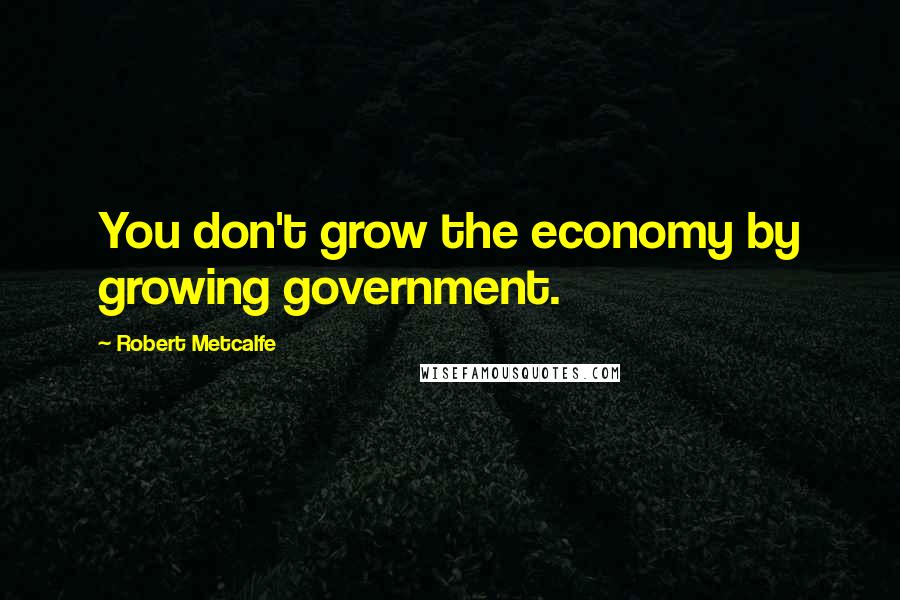 Robert Metcalfe Quotes: You don't grow the economy by growing government.