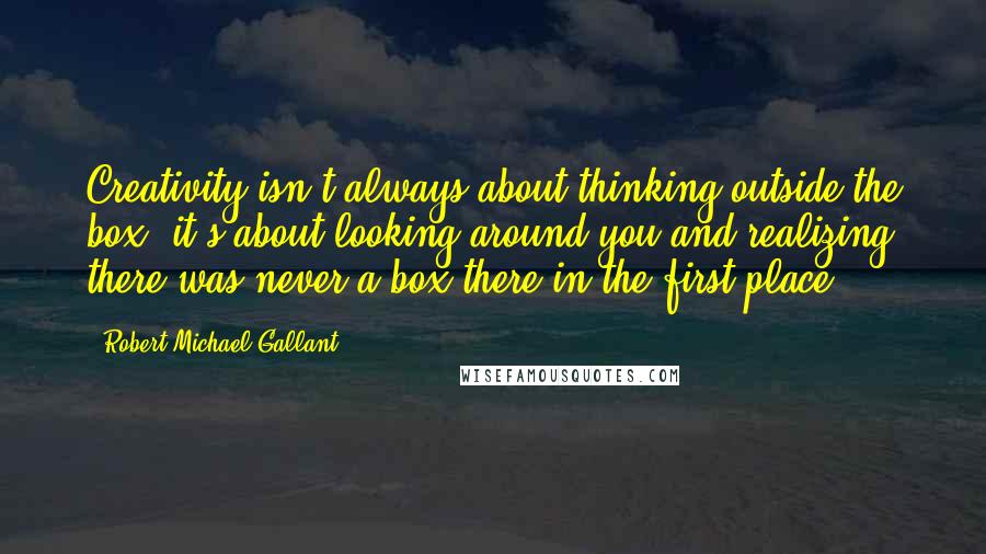 Robert Michael Gallant Quotes: Creativity isn't always about thinking outside the box, it's about looking around you and realizing there was never a box there in the first place.