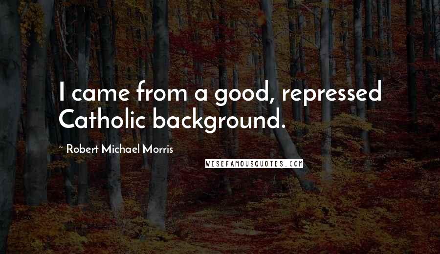 Robert Michael Morris Quotes: I came from a good, repressed Catholic background.