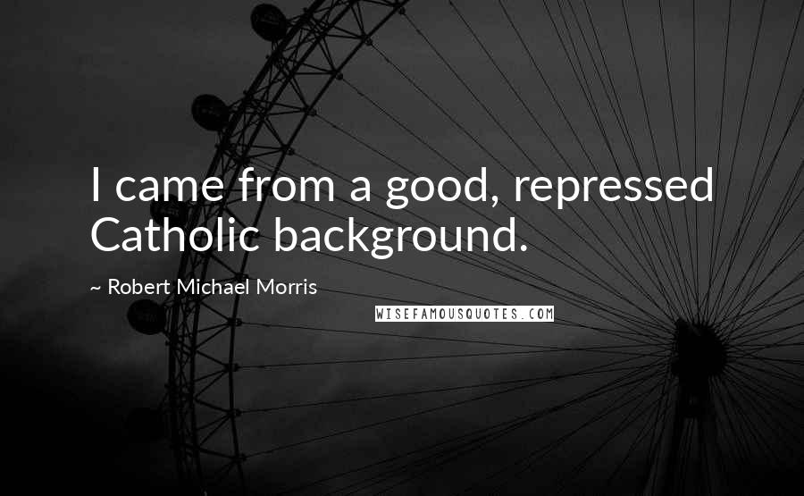 Robert Michael Morris Quotes: I came from a good, repressed Catholic background.