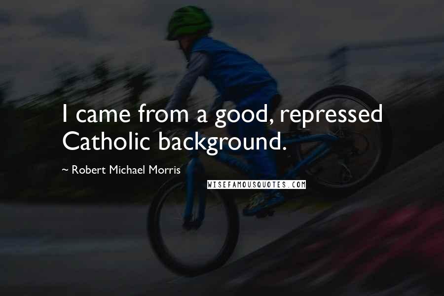 Robert Michael Morris Quotes: I came from a good, repressed Catholic background.