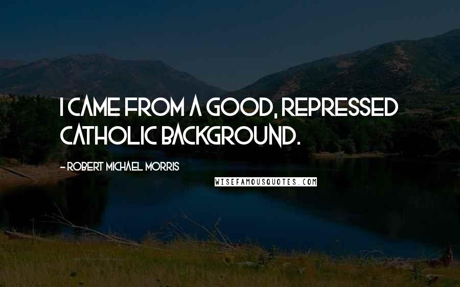 Robert Michael Morris Quotes: I came from a good, repressed Catholic background.