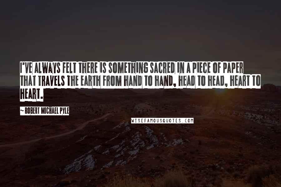 Robert Michael Pyle Quotes: I've always felt there is something sacred in a piece of paper that travels the earth from hand to hand, head to head, heart to heart.