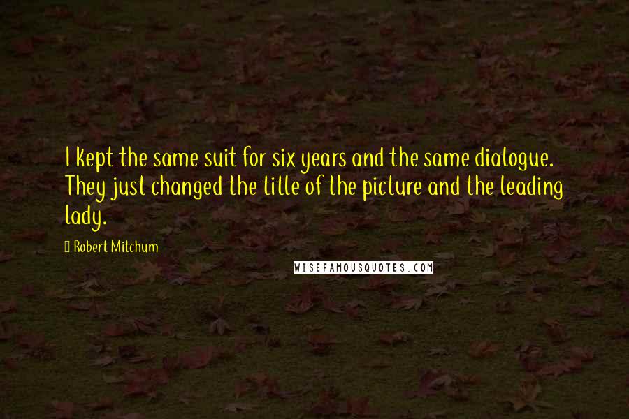 Robert Mitchum Quotes: I kept the same suit for six years and the same dialogue. They just changed the title of the picture and the leading lady.