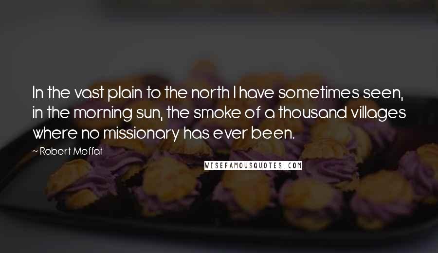 Robert Moffat Quotes: In the vast plain to the north I have sometimes seen, in the morning sun, the smoke of a thousand villages where no missionary has ever been.