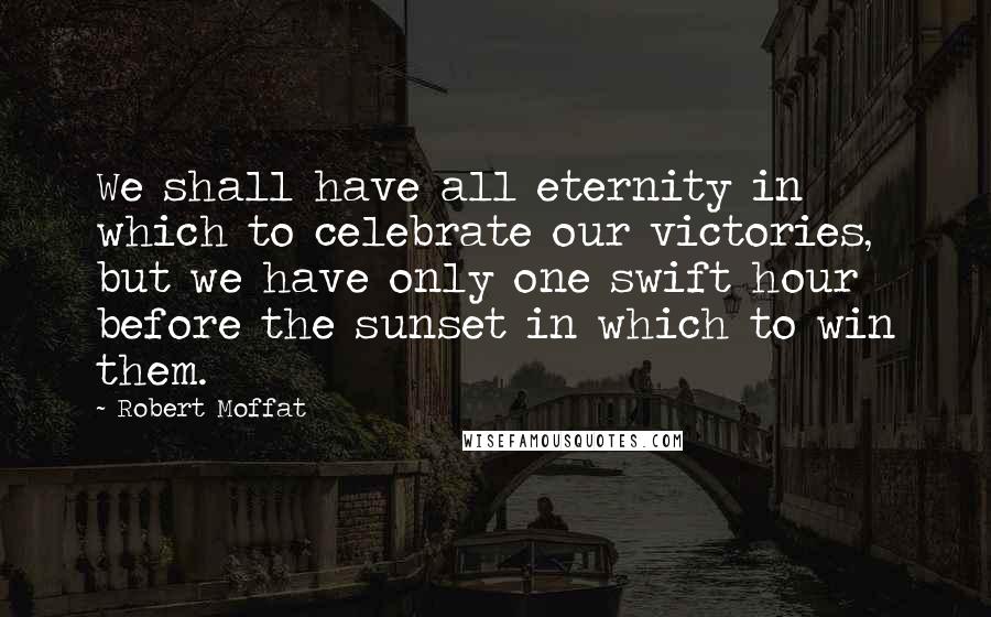 Robert Moffat Quotes: We shall have all eternity in which to celebrate our victories, but we have only one swift hour before the sunset in which to win them.