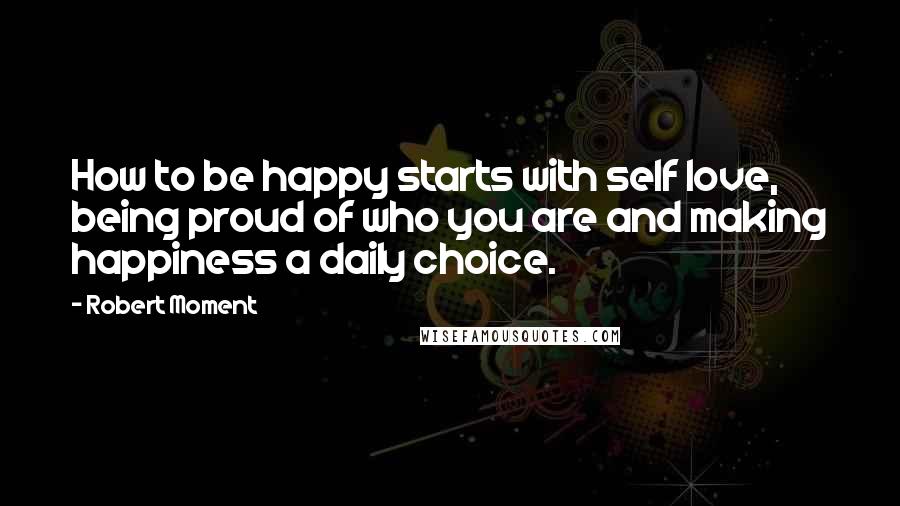 Robert Moment Quotes: How to be happy starts with self love, being proud of who you are and making happiness a daily choice.