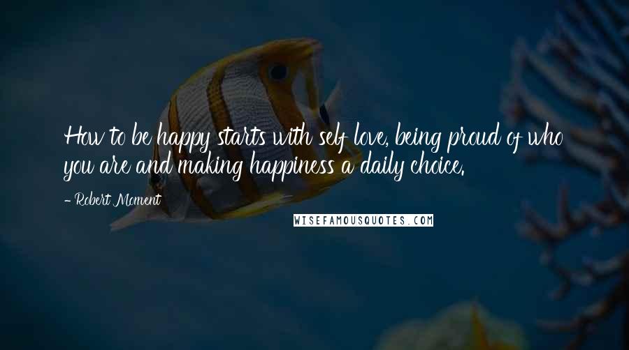 Robert Moment Quotes: How to be happy starts with self love, being proud of who you are and making happiness a daily choice.