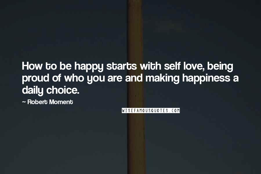 Robert Moment Quotes: How to be happy starts with self love, being proud of who you are and making happiness a daily choice.