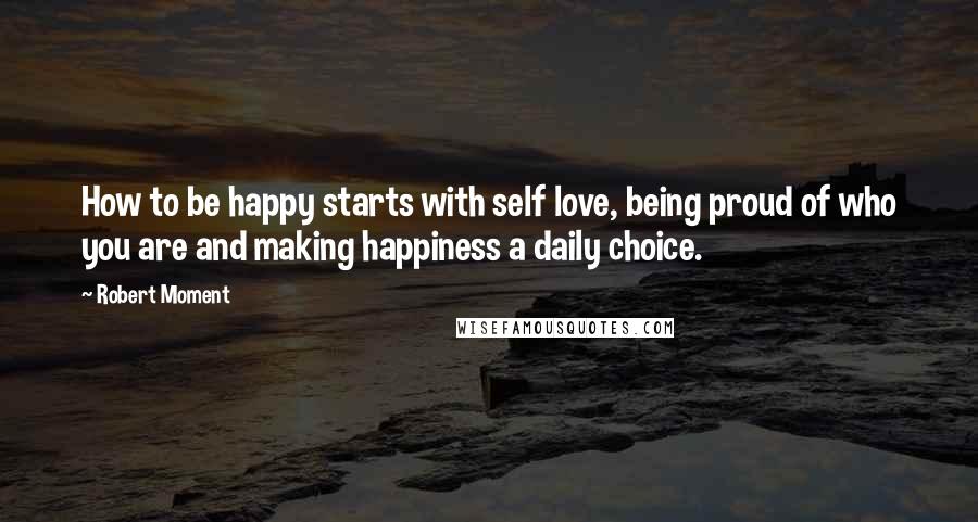 Robert Moment Quotes: How to be happy starts with self love, being proud of who you are and making happiness a daily choice.