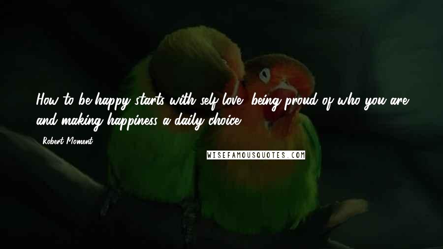 Robert Moment Quotes: How to be happy starts with self love, being proud of who you are and making happiness a daily choice.