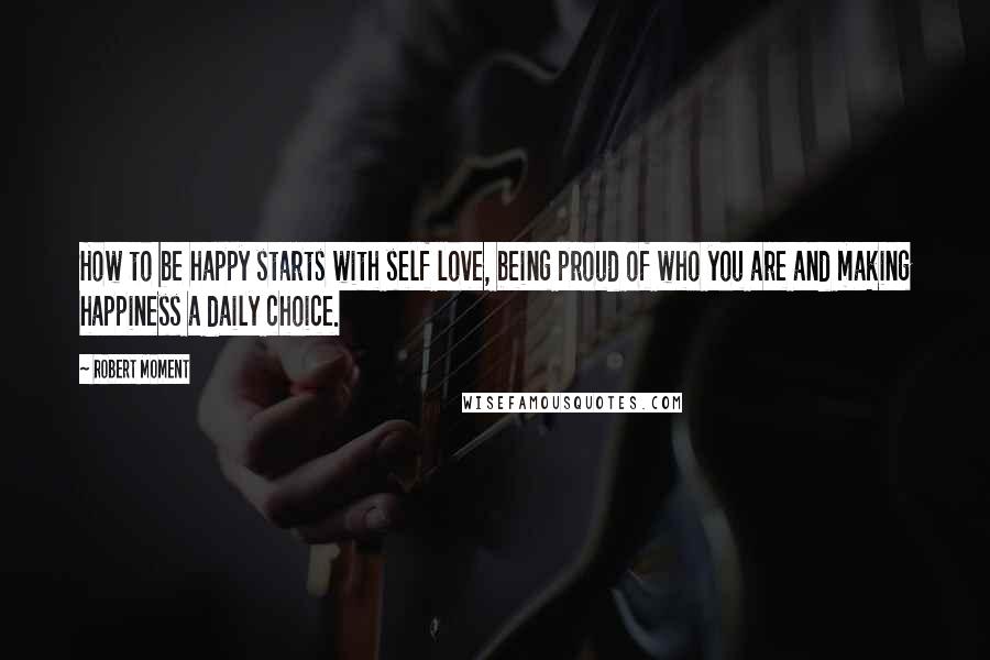 Robert Moment Quotes: How to be happy starts with self love, being proud of who you are and making happiness a daily choice.