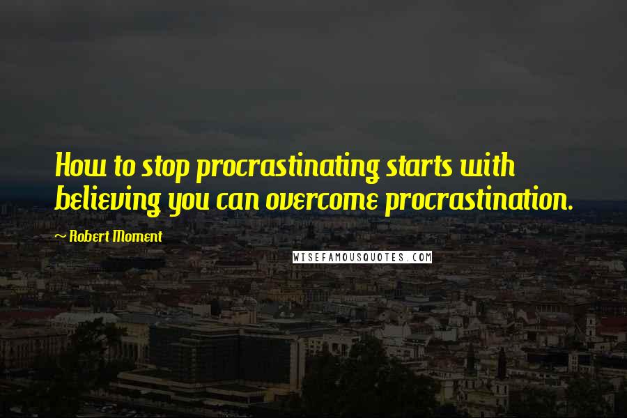 Robert Moment Quotes: How to stop procrastinating starts with believing you can overcome procrastination.