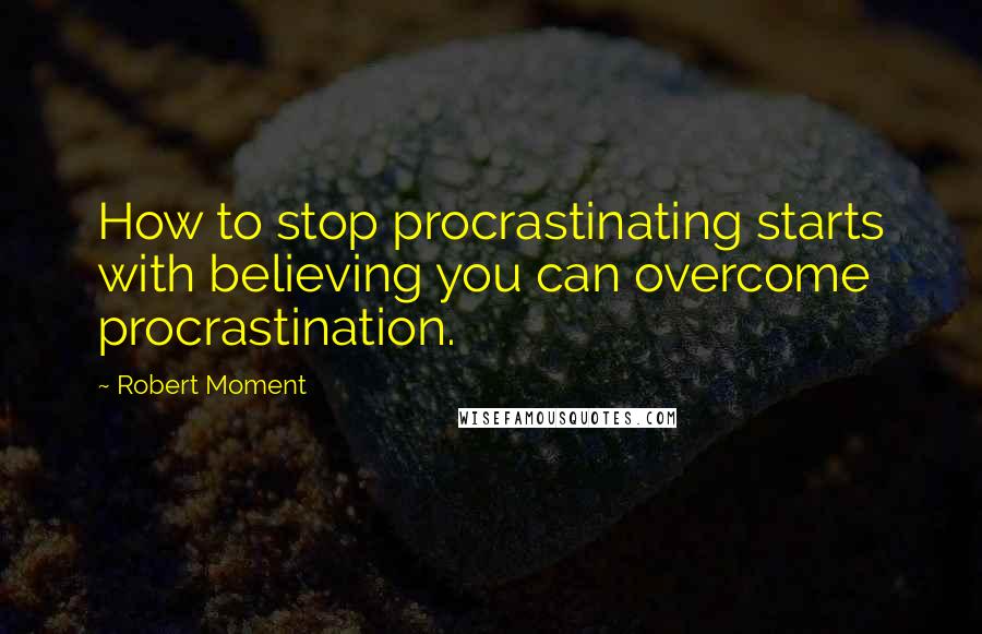 Robert Moment Quotes: How to stop procrastinating starts with believing you can overcome procrastination.