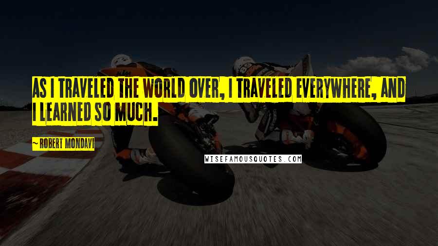 Robert Mondavi Quotes: As I traveled the world over, I traveled everywhere, and I learned so much.