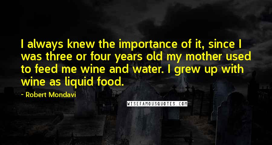 Robert Mondavi Quotes: I always knew the importance of it, since I was three or four years old my mother used to feed me wine and water. I grew up with wine as liquid food.