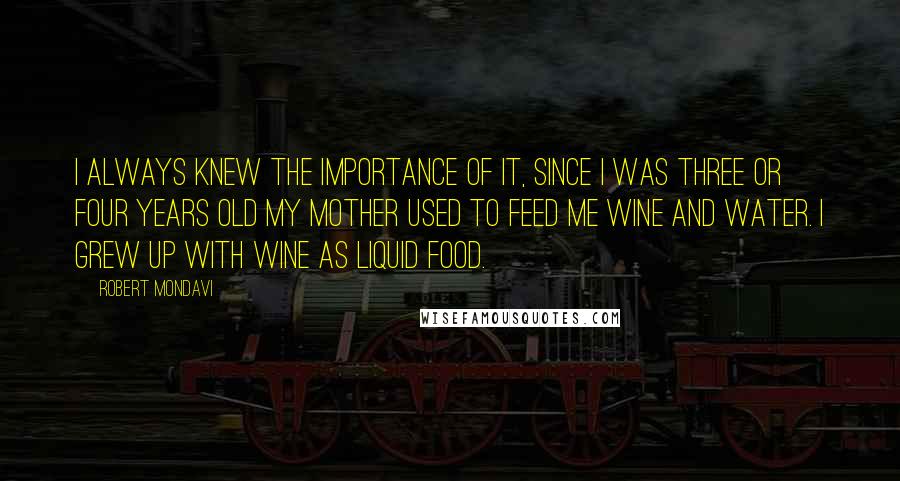 Robert Mondavi Quotes: I always knew the importance of it, since I was three or four years old my mother used to feed me wine and water. I grew up with wine as liquid food.