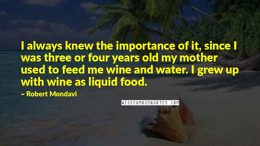 Robert Mondavi Quotes: I always knew the importance of it, since I was three or four years old my mother used to feed me wine and water. I grew up with wine as liquid food.