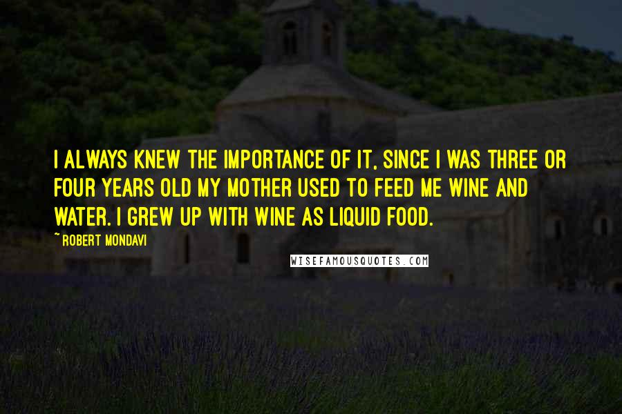 Robert Mondavi Quotes: I always knew the importance of it, since I was three or four years old my mother used to feed me wine and water. I grew up with wine as liquid food.