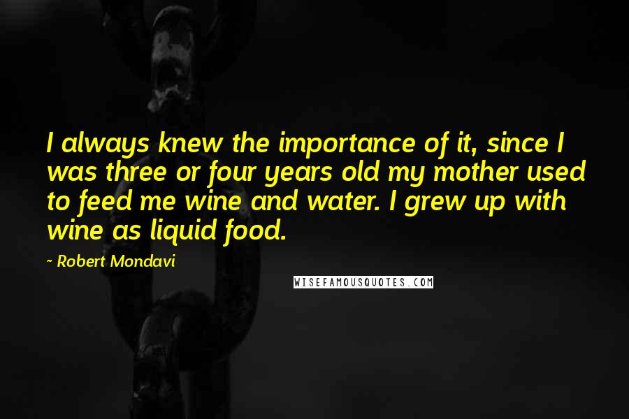 Robert Mondavi Quotes: I always knew the importance of it, since I was three or four years old my mother used to feed me wine and water. I grew up with wine as liquid food.