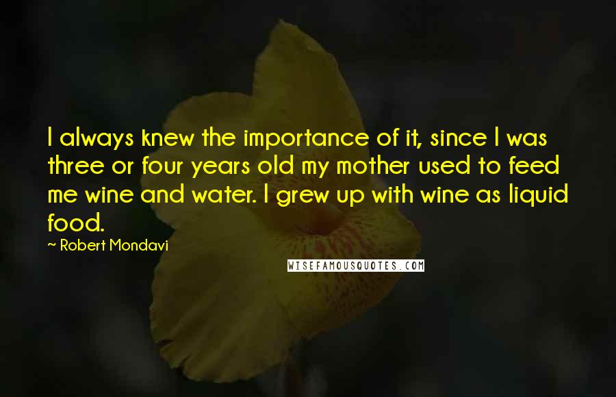 Robert Mondavi Quotes: I always knew the importance of it, since I was three or four years old my mother used to feed me wine and water. I grew up with wine as liquid food.