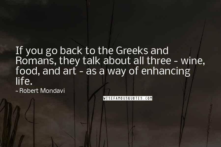 Robert Mondavi Quotes: If you go back to the Greeks and Romans, they talk about all three - wine, food, and art - as a way of enhancing life.