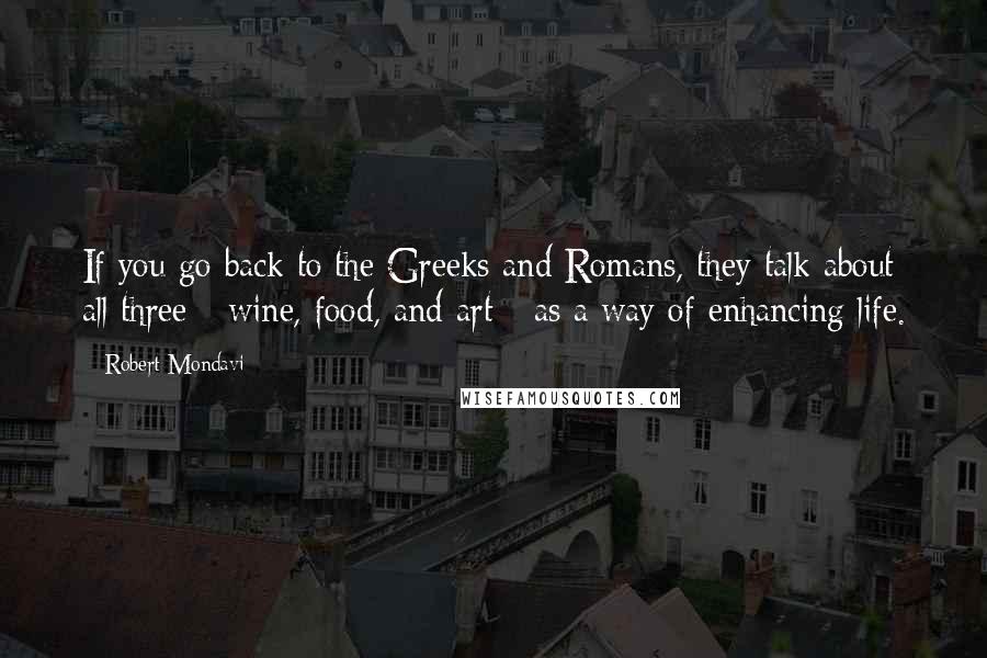 Robert Mondavi Quotes: If you go back to the Greeks and Romans, they talk about all three - wine, food, and art - as a way of enhancing life.