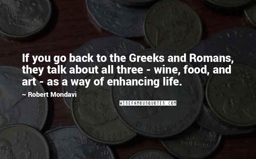 Robert Mondavi Quotes: If you go back to the Greeks and Romans, they talk about all three - wine, food, and art - as a way of enhancing life.