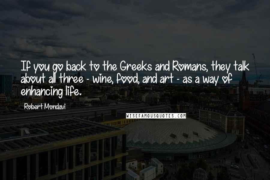 Robert Mondavi Quotes: If you go back to the Greeks and Romans, they talk about all three - wine, food, and art - as a way of enhancing life.