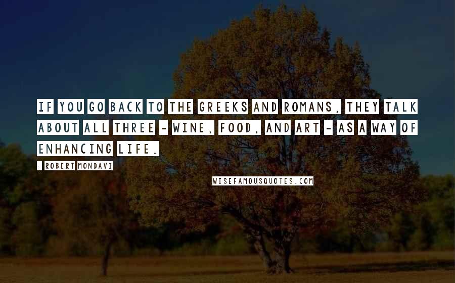 Robert Mondavi Quotes: If you go back to the Greeks and Romans, they talk about all three - wine, food, and art - as a way of enhancing life.