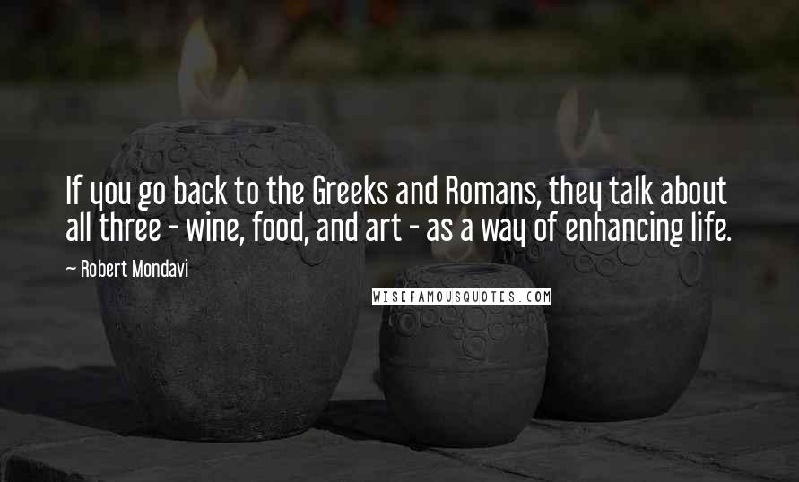 Robert Mondavi Quotes: If you go back to the Greeks and Romans, they talk about all three - wine, food, and art - as a way of enhancing life.