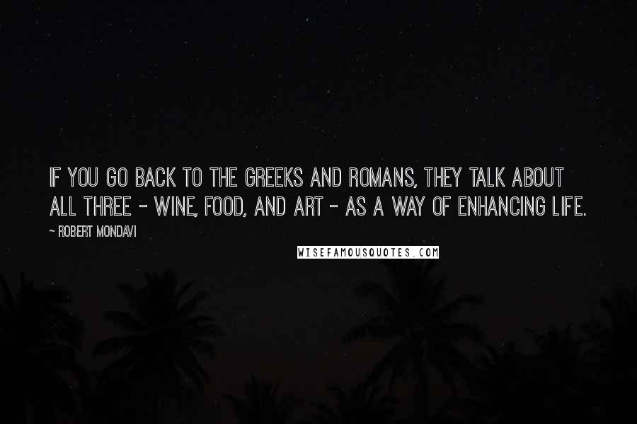 Robert Mondavi Quotes: If you go back to the Greeks and Romans, they talk about all three - wine, food, and art - as a way of enhancing life.