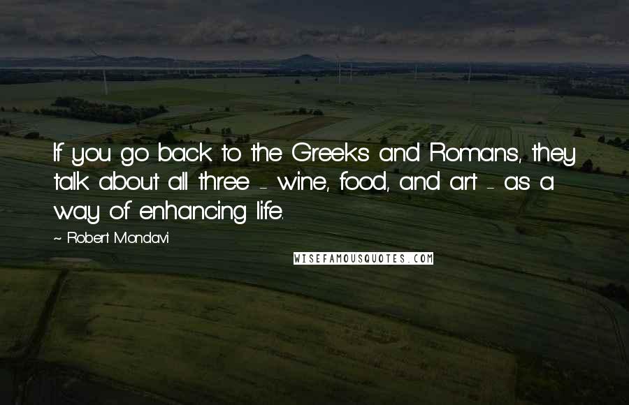 Robert Mondavi Quotes: If you go back to the Greeks and Romans, they talk about all three - wine, food, and art - as a way of enhancing life.