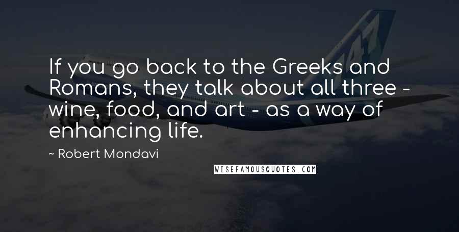 Robert Mondavi Quotes: If you go back to the Greeks and Romans, they talk about all three - wine, food, and art - as a way of enhancing life.