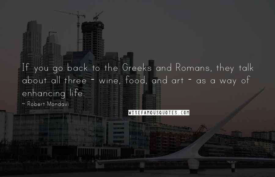 Robert Mondavi Quotes: If you go back to the Greeks and Romans, they talk about all three - wine, food, and art - as a way of enhancing life.